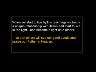 When we start to live by His teachings we begin a unique relationship with Jesus and start to live in the light…and become a light unto others… … so that others will see our good deeds and  praise our Father in Heaven. 