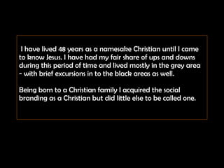   I have lived 48 years as a namesake Christian until I came to know Jesus. I have had my fair share of ups and downs  during this period of time and lived mostly in the grey area - with brief excursions in to the black areas as well.  Being born to a Christian family I acquired the social branding as a Christian but did little else to be called one. 