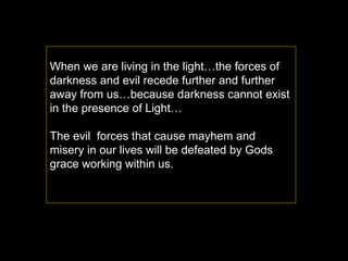 When we are living in the light…the forces of darkness and evil recede further and further away from us…because darkness cannot exist in the presence of Light…  The evil  forces that cause mayhem and misery in our lives will be defeated by Gods grace working within us. 