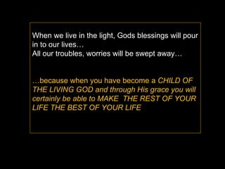 When we live in the light, Gods blessings will pour in to our lives… All our troubles, worries will be swept away… … because when you have become a  CHILD OF THE LIVING GOD and through His grace you will certainly be able to MAKE  THE REST OF YOUR LIFE THE BEST OF YOUR LIFE  