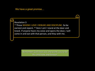 Revelation 3 19  Those  WHOM I LOVE I REBUKE AND DISCIPLINE . So be earnest and repent.  20  Here I am! I stand at the door and knock. If anyone hears my voice and opens the door, I will come in and eat with that person, and they with me.  We have a great promise…  Remember God loves you and wants you to be His child now and forever. 