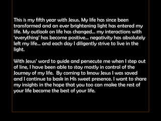 This is my fifth year with Jesus. My life has since been transformed and an ever brightening light has entered my life. My outlook on life has changed… my interactions with ‘everything’ has become positive… negativity has absolutely left my life… and each day I diligently strive to live in the light. With Jesus’ word to guide and persecute me when I step out of line, I have been able to stay mostly in control of the Journey of my life.  By coming to know Jesus I was saved and I continue to bask in His sweet presence. I want to share my insights in the hope that you too can make the rest of your life become the best of your life.  