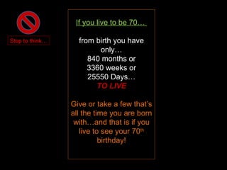 If you live to be 70…  from birth you have only… 840 months or 3360 weeks or 25550 Days… TO LIVE Give or take a few that’s all the time you are born with…and that is if you live to see your 70 th  birthday! Stop to think… 