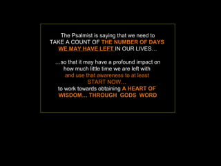 The Psalmist is saying that we need to TAKE A COUNT OF  THE NUMBER OF DAYS  WE MAY HAVE   LEFT   IN OUR LIVES… … so that it may have a profound impact on how much little time we are left with  and use that awareness to at least  START NOW…  to work towards obtaining  A HEART OF  WISDOM… THROUGH  GODS  WORD 