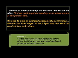 Therefore in order efficiently use the time that we are left with :  First we need to get our bearings as to where we are at this point of time. We need to make an unbiased assessment as a Christian… whether our lives project to be a light onto the world as required from us by Jesus Matthew 5  16   In the same way, let your light shine before others, that they may see your good deeds and glorify your Father in heaven .  