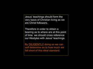 Jesus’ teachings should form the very basis of Christian living as we are Christ followers. Therefore in order to obtain a bearing as to where are at this point of time  we should cross reference our lifestyles with Jesus' teachings.  By  DILIGENTLY  doing so we can self determine as to how much we fall short of this ideal standard.  
