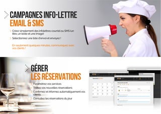 CAMPAGNESINFO-LETTRE
EMAIL&SMS
Créez simplement des infolettres courrielou SMS (un
titre, un texte et une image)
Sélectionnez une liste d’envoi et envoyez !
En seulement quelques minutes, communiquez avec
vos clients !
gérer
lesréservations
Paramétrezvos services
Traitezvos nouvelles réservations
clients
Consultez les réservations du jour
 
