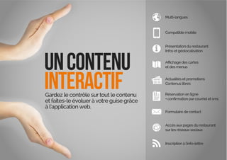 uncontenu
interactifGardez le contrôle surtout le contenu
et faites-le évoluer àvotre guise grâce
à l’applicationweb.
Multi-langues
Compatible mobile
Présentation du restaurant
Infos et géolocalisation
et des menus
Actualités et promotions
Contenus libres
Réservation en ligne
Formulaire de contact
Accès aux pages du restaurant
surles réseaux sociaux
Inscription à l’info-lettre
 