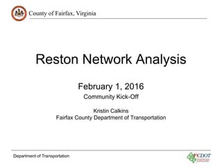 County of Fairfax, Virginia
Department of Transportation
Reston Network Analysis
February 1, 2016
Community Kick-Off
Kristin Calkins
Fairfax County Department of Transportation
 