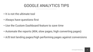 GOOGLE ANALYTICS TIPS
LNI Digital Marketing 14
• It is not the ultimate tool
• Always have questions first
• Use the Custom Dashboard feature to save time
• Automate the reports (404, slow pages, high converting pages)
• A/B test landing pages/high performing pages against conversions
 