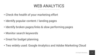 WEB ANALYTICS
LNI Digital Marketing 5
• Check the health of your marketing effort
• Identify popular content / landing pages
• Identify broken pages/links & slow performing pages
• Monitor search keywords
• Great for budget planning
• Two widely used: Google Analytics and Adobe Marketing Cloud
 