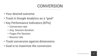 CONVERSION
LNI Digital Marketing 9
• Your desired outcome
• Track in Google Analytics as a “goal”
• Key Performance Indicators (KPIs)
• Conversion rate
• Avg. Session duration
• Pages Per Session
• Bounce rate
• Track conversion against dimensions
• Goal is to maximize the conversion
 