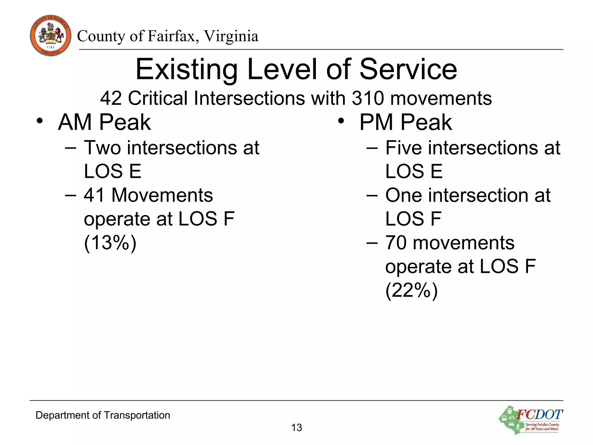 County of Fairfax, Virginia
Existing Level of Service
42 Critical Intersections with 310 movements
• AM Peak
– Two intersections at
LOS E
– 41 Movements
operate at LOS F
(13%)
Department of Transportation
13
• PM Peak
– Five intersections at
LOS E
– One intersection at
LOS F
– 70 movements
operate at LOS F
(22%)
 