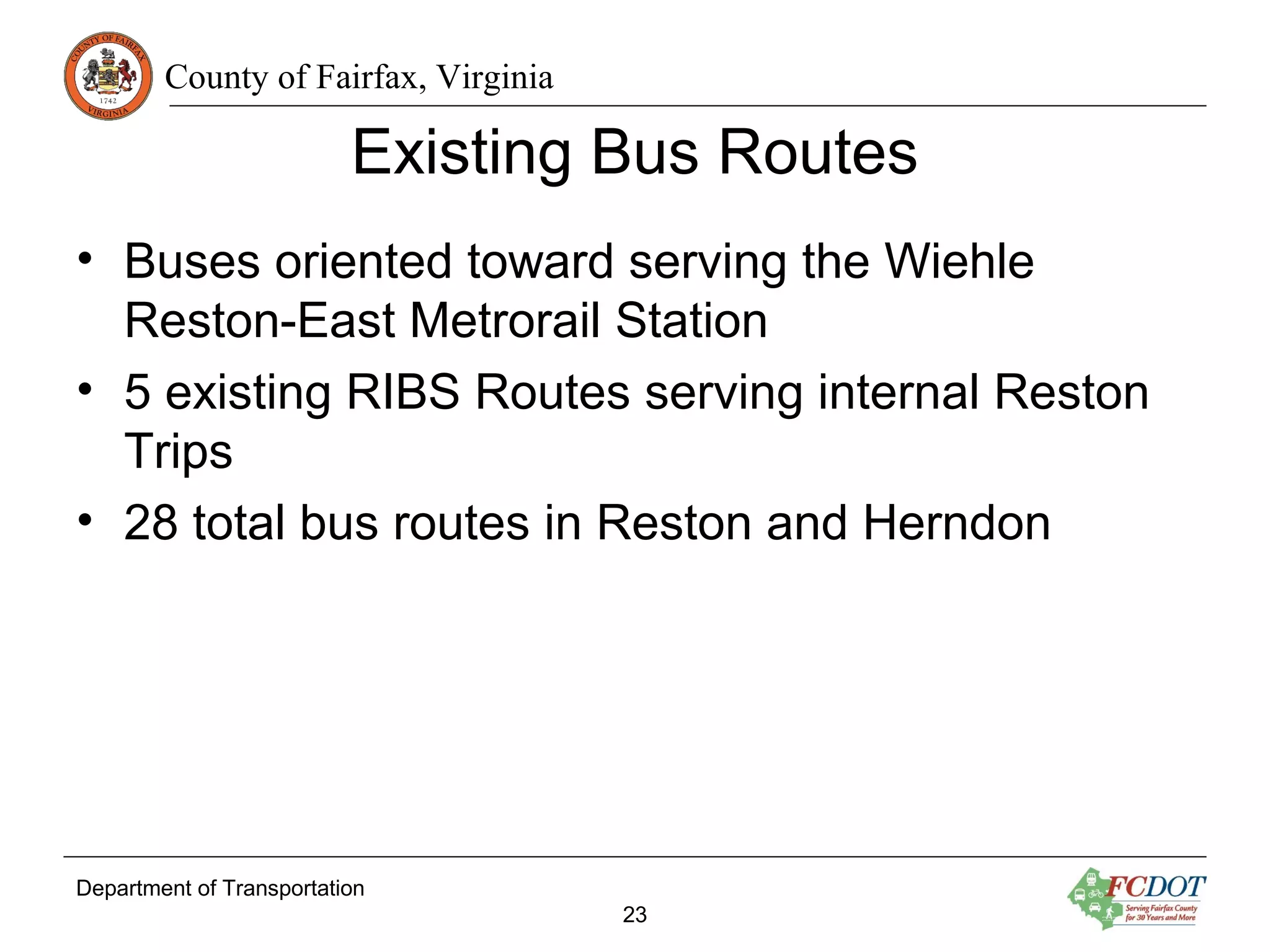 County of Fairfax, Virginia
Existing Bus Routes
• Buses oriented toward serving the Wiehle
Reston-East Metrorail Station
• 5 existing RIBS Routes serving internal Reston
Trips
• 28 total bus routes in Reston and Herndon
Department of Transportation
23
 