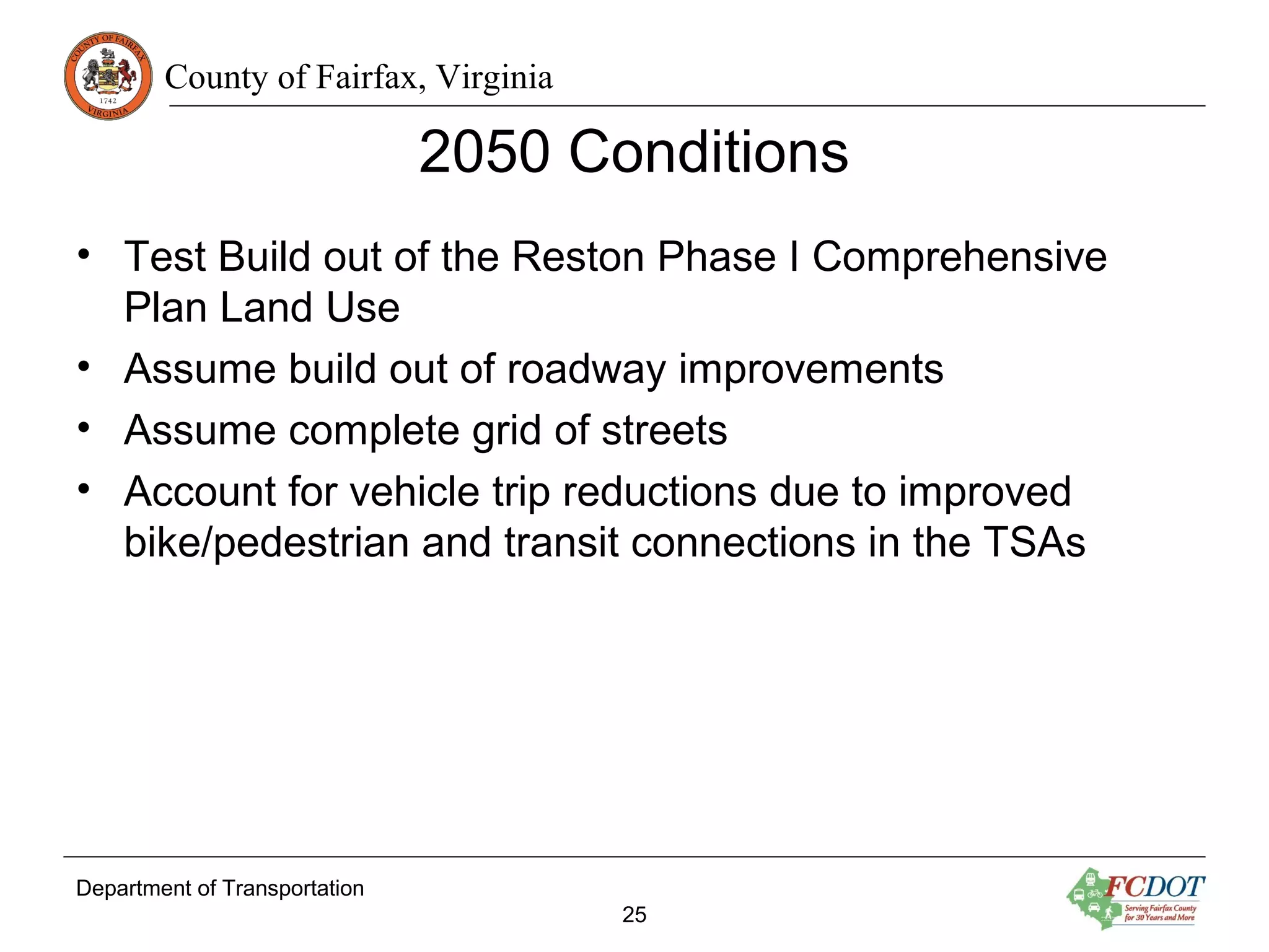 County of Fairfax, Virginia
Department of Transportation
25
2050 Conditions
• Test Build out of the Reston Phase I Comprehensive
Plan Land Use
• Assume build out of roadway improvements
• Assume complete grid of streets
• Account for vehicle trip reductions due to improved
bike/pedestrian and transit connections in the TSAs
 