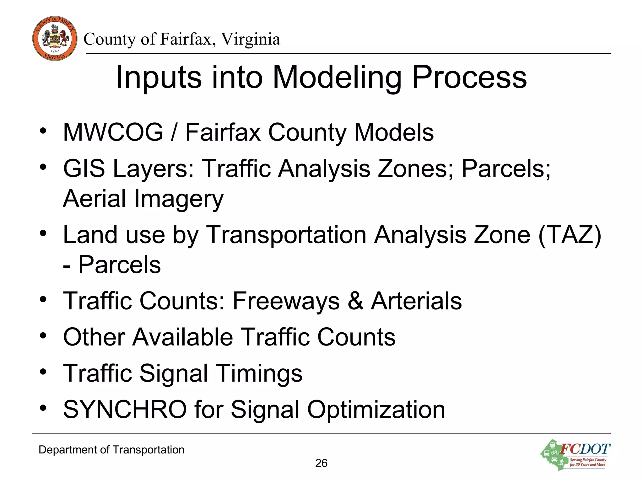 County of Fairfax, Virginia
Inputs into Modeling Process
• MWCOG / Fairfax County Models
• GIS Layers: Traffic Analysis Zones; Parcels;
Aerial Imagery
• Land use by Transportation Analysis Zone (TAZ)
- Parcels
• Traffic Counts: Freeways & Arterials
• Other Available Traffic Counts
• Traffic Signal Timings
• SYNCHRO for Signal Optimization
Department of Transportation
26
 