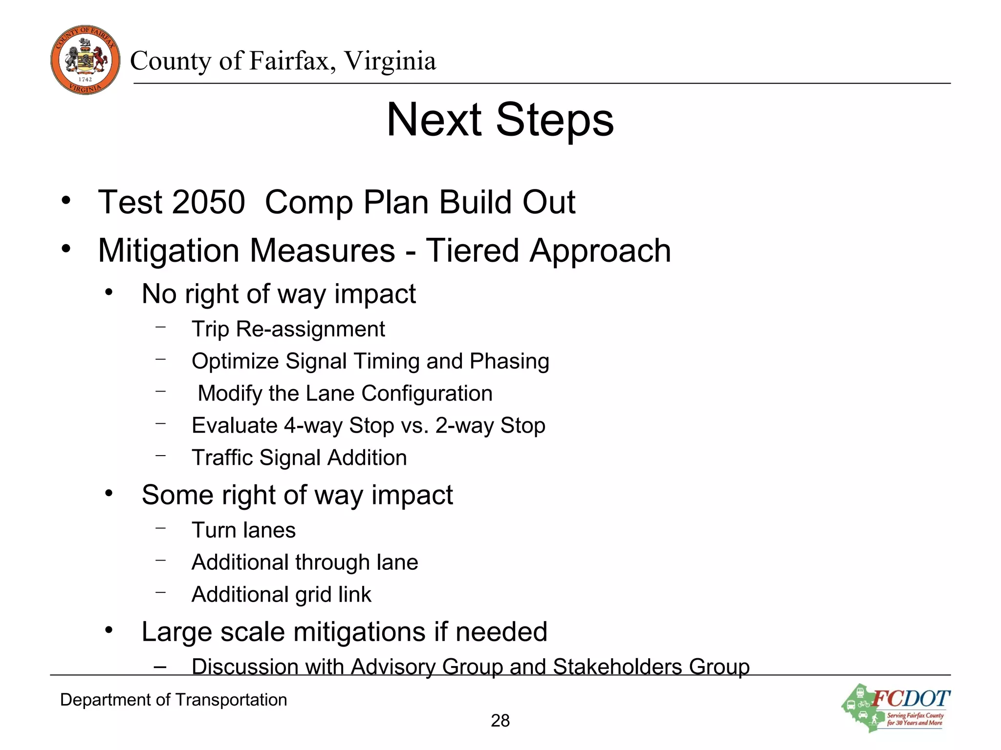 County of Fairfax, Virginia
Department of Transportation
28
Next Steps
• Test 2050 Comp Plan Build Out
• Mitigation Measures - Tiered Approach
• No right of way impact
– Trip Re-assignment
– Optimize Signal Timing and Phasing
– Modify the Lane Configuration
– Evaluate 4-way Stop vs. 2-way Stop
– Traffic Signal Addition
• Some right of way impact
– Turn lanes
– Additional through lane
– Additional grid link
• Large scale mitigations if needed
– Discussion with Advisory Group and Stakeholders Group
 