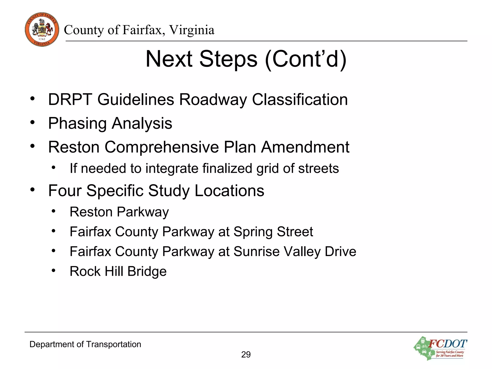 County of Fairfax, Virginia
Department of Transportation
29
Next Steps (Cont’d)
• DRPT Guidelines Roadway Classification
• Phasing Analysis
• Reston Comprehensive Plan Amendment
• If needed to integrate finalized grid of streets
• Four Specific Study Locations
• Reston Parkway
• Fairfax County Parkway at Spring Street
• Fairfax County Parkway at Sunrise Valley Drive
• Rock Hill Bridge
 