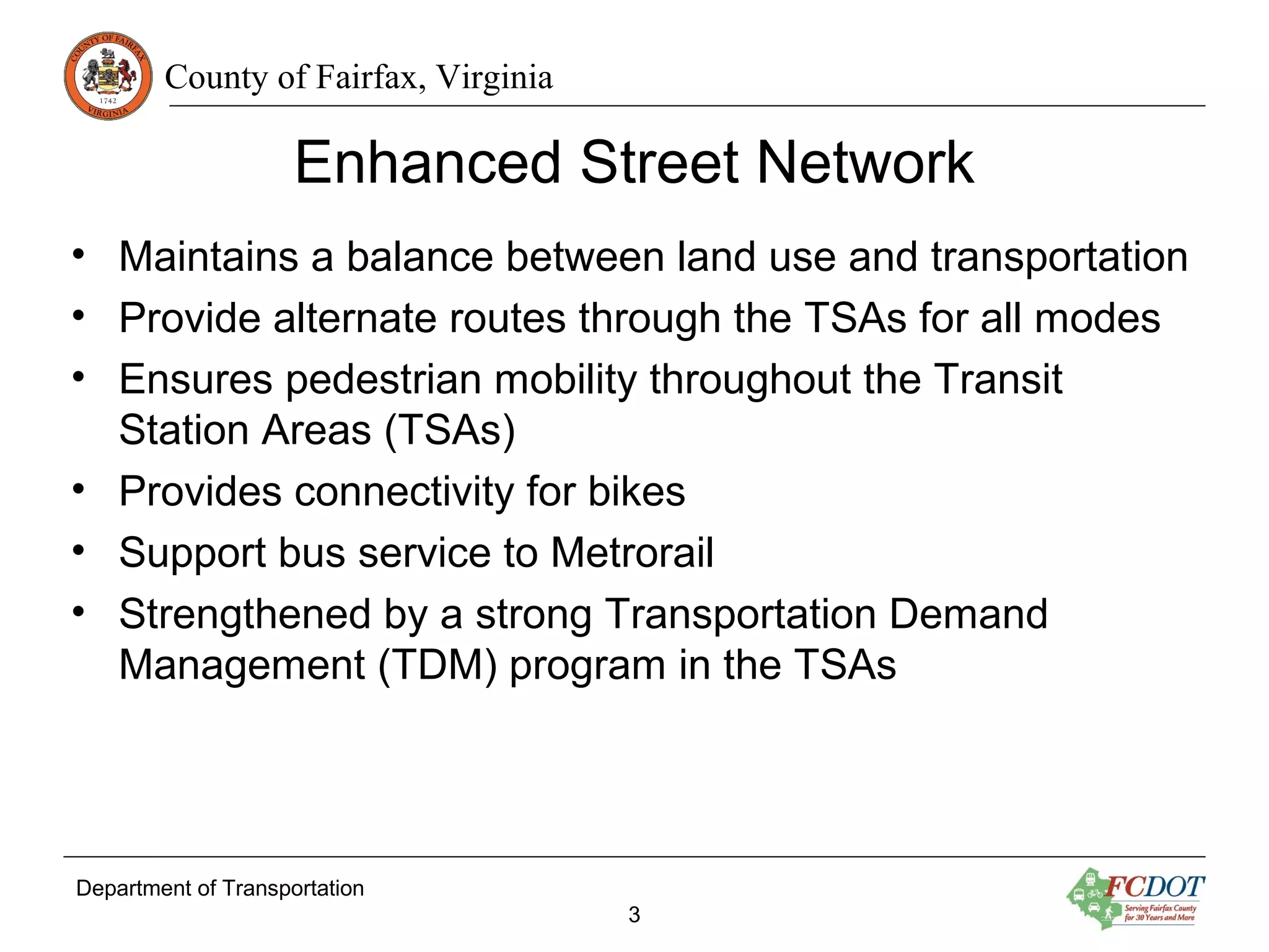 County of Fairfax, Virginia
Enhanced Street Network
Department of Transportation
3
• Maintains a balance between land use and transportation
• Provide alternate routes through the TSAs for all modes
• Ensures pedestrian mobility throughout the Transit
Station Areas (TSAs)
• Provides connectivity for bikes
• Support bus service to Metrorail
• Strengthened by a strong Transportation Demand
Management (TDM) program in the TSAs
 