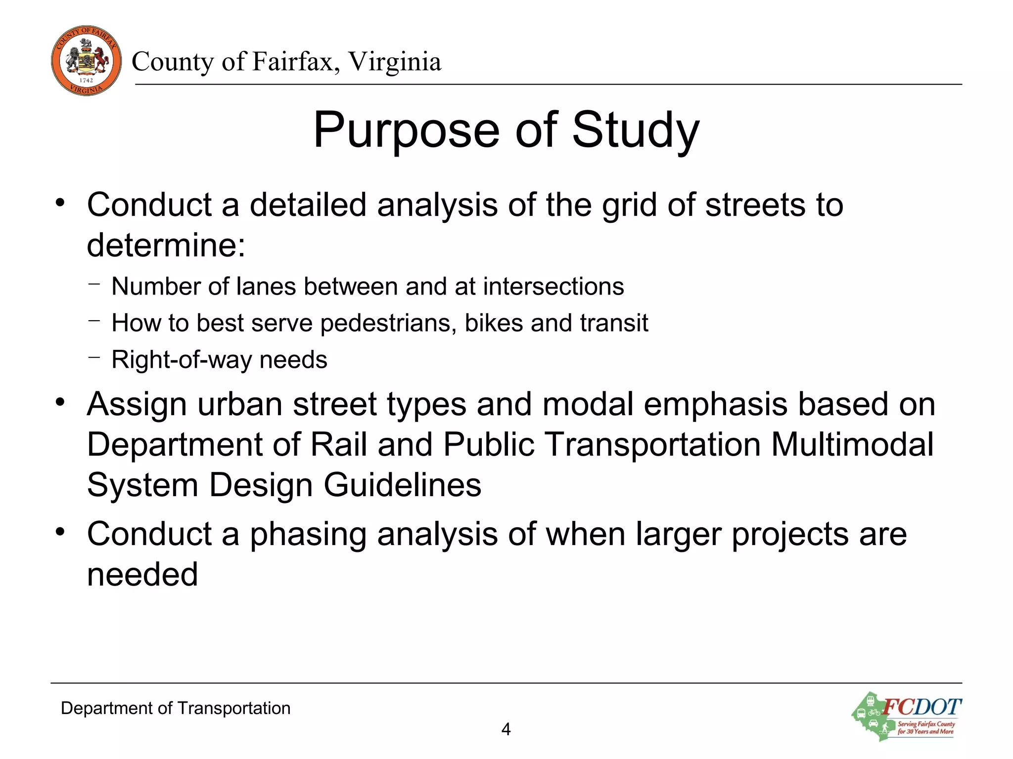 County of Fairfax, Virginia
Purpose of Study
• Conduct a detailed analysis of the grid of streets to
determine:
– Number of lanes between and at intersections
– How to best serve pedestrians, bikes and transit
– Right-of-way needs
• Assign urban street types and modal emphasis based on
Department of Rail and Public Transportation Multimodal
System Design Guidelines
• Conduct a phasing analysis of when larger projects are
needed
Department of Transportation
4
 
