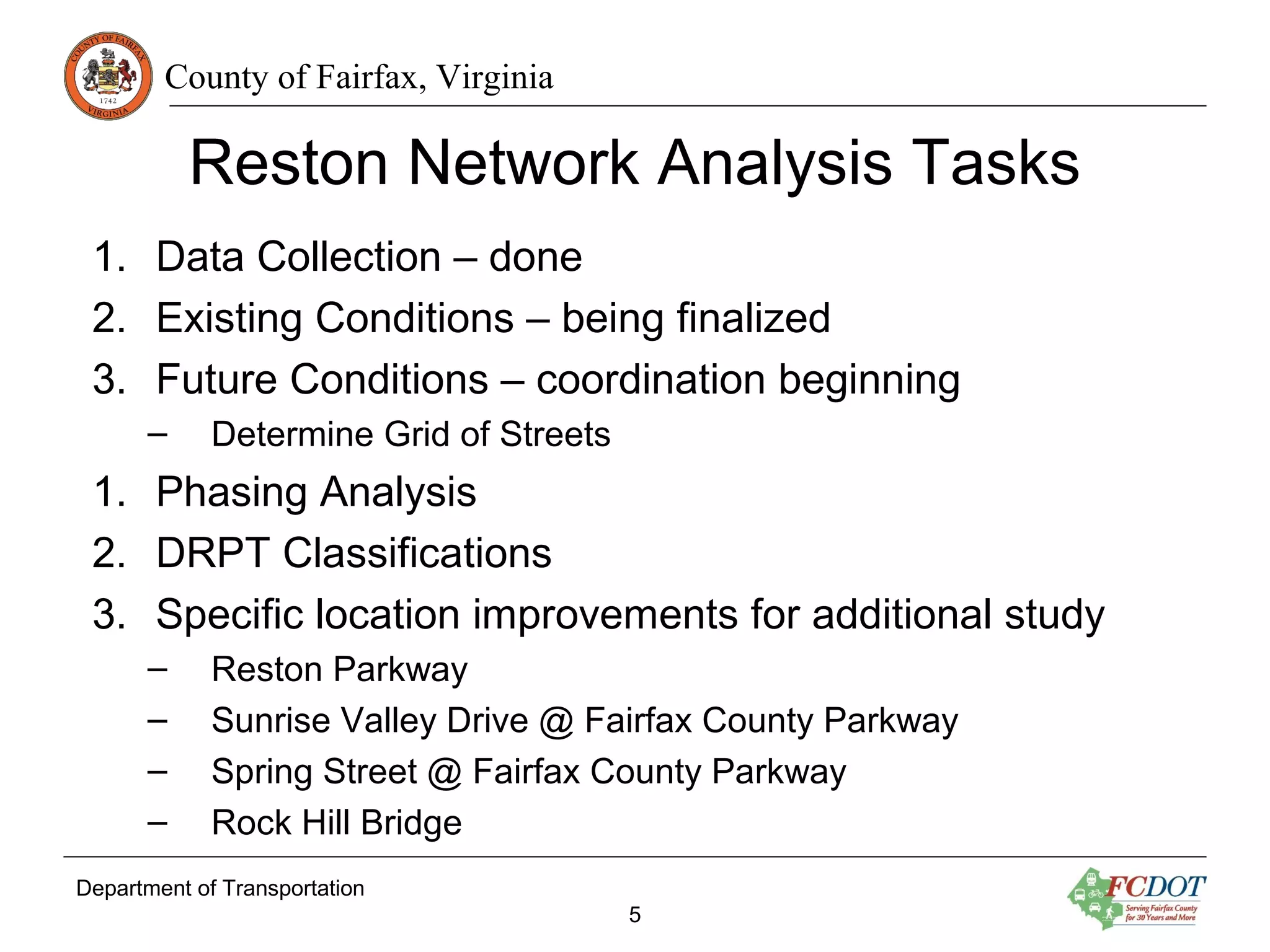 County of Fairfax, Virginia
Reston Network Analysis Tasks
1. Data Collection – done
2. Existing Conditions – being finalized
3. Future Conditions – coordination beginning
– Determine Grid of Streets
1. Phasing Analysis
2. DRPT Classifications
3. Specific location improvements for additional study
– Reston Parkway
– Sunrise Valley Drive @ Fairfax County Parkway
– Spring Street @ Fairfax County Parkway
– Rock Hill Bridge
Department of Transportation
5
 
