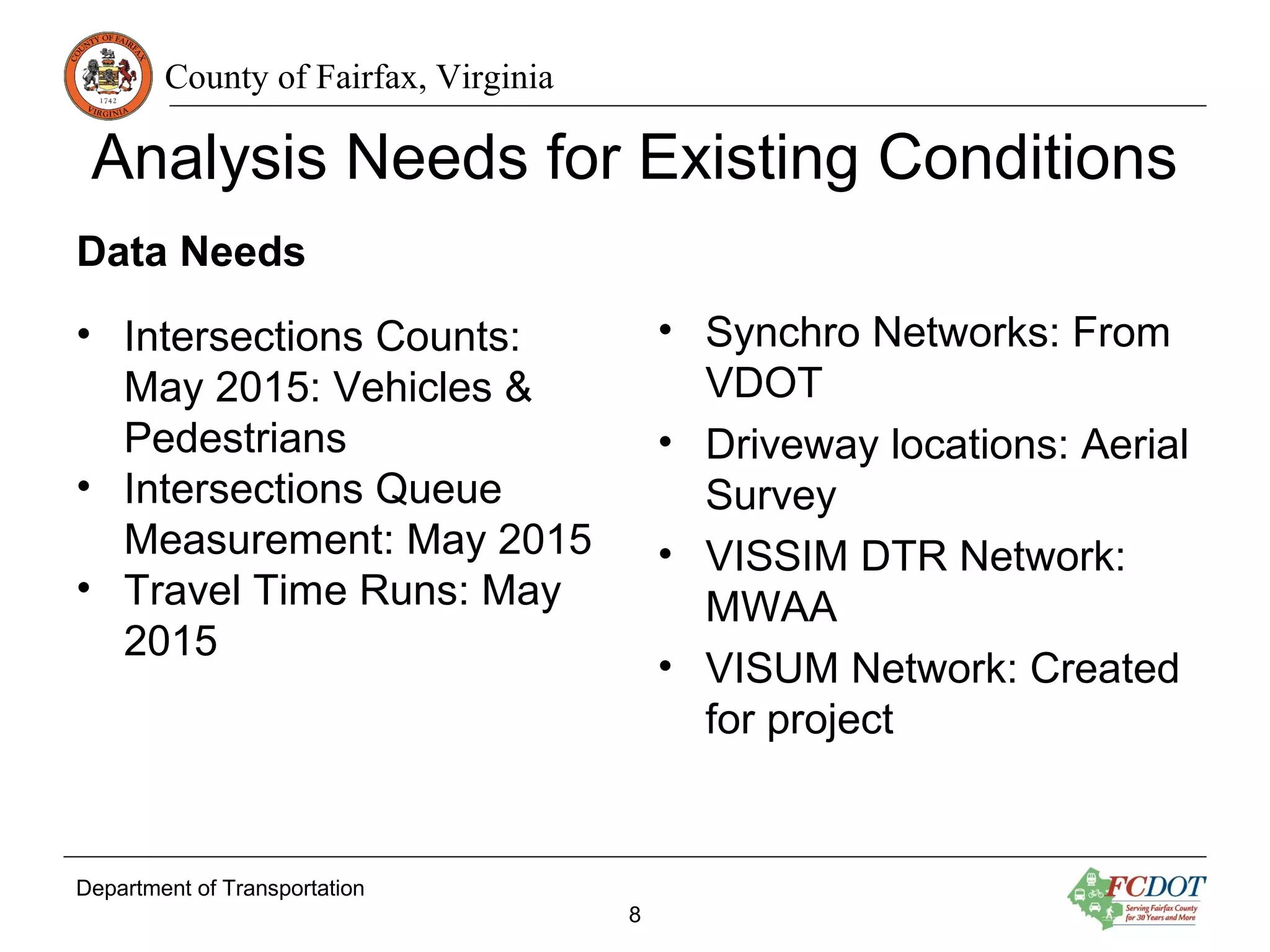 County of Fairfax, Virginia
Analysis Needs for Existing Conditions
Data Needs
• Intersections Counts:
May 2015: Vehicles &
Pedestrians
• Intersections Queue
Measurement: May 2015
• Travel Time Runs: May
2015
• Synchro Networks: From
VDOT
• Driveway locations: Aerial
Survey
• VISSIM DTR Network:
MWAA
• VISUM Network: Created
for project
Department of Transportation
8
 