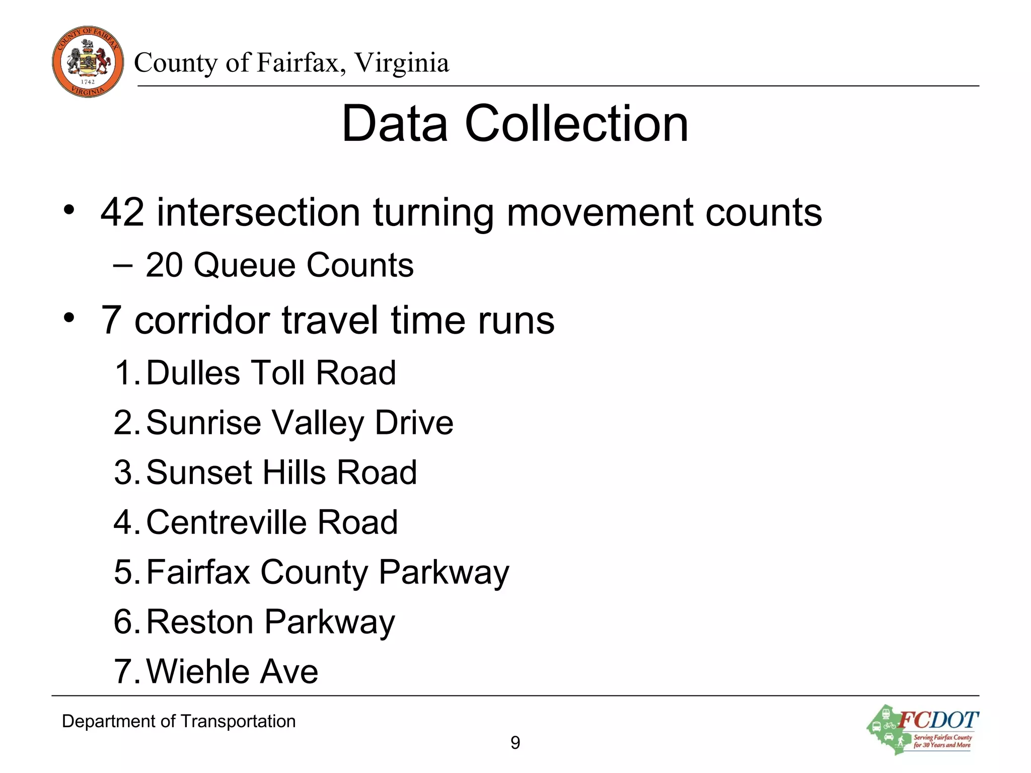 County of Fairfax, Virginia
Data Collection
• 42 intersection turning movement counts
– 20 Queue Counts
• 7 corridor travel time runs
1.Dulles Toll Road
2.Sunrise Valley Drive
3.Sunset Hills Road
4.Centreville Road
5.Fairfax County Parkway
6.Reston Parkway
7.Wiehle Ave
Department of Transportation
9
 