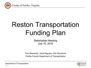 County of Fairfax, Virginia
Reston Transportation
Funding Plan
Stakeholder Meeting
July 15, 2016
Tom Biesiadny, Janet Nguyen, Ken Kanownik
Fairfax County Department of Transportation
Department of Transportation
1
 