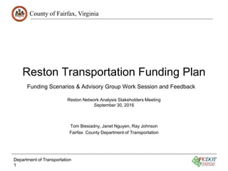 County of Fairfax, Virginia
Reston Transportation Funding Plan
Reston Network Analysis Stakeholders Meeting
September 30, 2016
Tom Biesiadny, Janet Nguyen, Ray Johnson
Fairfax County Department of Transportation
Department of Transportation
1
Funding Scenarios & Advisory Group Work Session and Feedback
 
