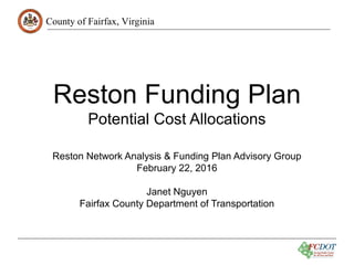 County of Fairfax, Virginia
Reston Funding Plan
Potential Cost Allocations
Reston Network Analysis & Funding Plan Advisory Group
February 22, 2016
Janet Nguyen
Fairfax County Department of Transportation
 