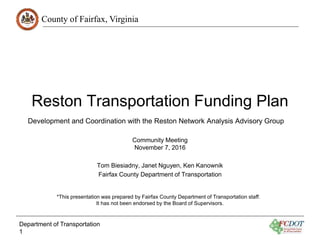 County of Fairfax, Virginia
Reston Transportation Funding Plan
Community Meeting
November 7, 2016
Tom Biesiadny, Janet Nguyen, Ken Kanownik
Fairfax County Department of Transportation
Department of Transportation
1
Development and Coordination with the Reston Network Analysis Advisory Group
*This presentation was prepared by Fairfax County Department of Transportation staff.
It has not been endorsed by the Board of Supervisors.
 