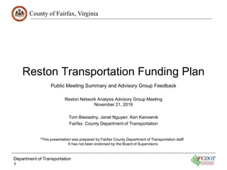 County of Fairfax, Virginia
Reston Transportation Funding Plan
Reston Network Analysis Advisory Group Meeting
November 21, 2016
Tom Biesiadny, Janet Nguyen, Ken Kanownik
Fairfax County Department of Transportation
Department of Transportation
1
Public Meeting Summary and Advisory Group Feedback
*This presentation was prepared by Fairfax County Department of Transportation staff.
It has not been endorsed by the Board of Supervisors.
 