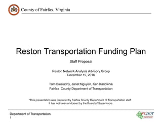County of Fairfax, Virginia
Reston Transportation Funding Plan
Reston Network Analysis Advisory Group
December 19, 2016
Tom Biesiadny, Janet Nguyen, Ken Kanownik
Fairfax County Department of Transportation
Department of Transportation
1
Staff Proposal
*This presentation was prepared by Fairfax County Department of Transportation staff.
It has not been endorsed by the Board of Supervisors.
 