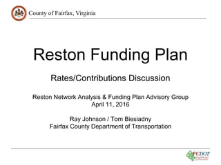 County of Fairfax, Virginia
Reston Funding Plan
Reston Network Analysis & Funding Plan Advisory Group
April 11, 2016
Ray Johnson / Tom Biesiadny
Fairfax County Department of Transportation
Rates/Contributions Discussion
 