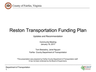County of Fairfax, Virginia
Reston Transportation Funding Plan
Community Meeting
January 19, 2017
Tom Biesiadny, Janet Nguyen
Fairfax County Department of Transportation
Department of Transportation
1
Updates and Recommendation
*This presentation was prepared by Fairfax County Department of Transportation staff.
It has not been endorsed by the Board of Supervisors.
 
