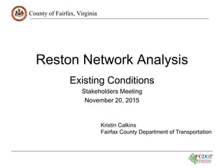 County of Fairfax, Virginia
Reston Network Analysis
Existing Conditions
Stakeholders Meeting
November 20, 2015
Kristin Calkins
Fairfax County Department of Transportation
 