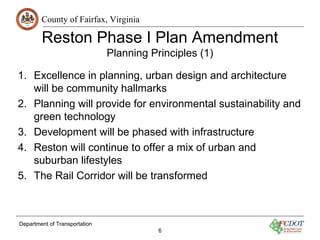 County of Fairfax, Virginia
Reston Phase I Plan Amendment
Planning Principles (1)
Department of Transportation
6
1. Excellence in planning, urban design and architecture
will be community hallmarks
2. Planning will provide for environmental sustainability and
green technology
3. Development will be phased with infrastructure
4. Reston will continue to offer a mix of urban and
suburban lifestyles
5. The Rail Corridor will be transformed
 