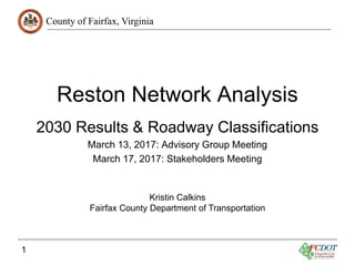 County of Fairfax, Virginia
1
Reston Network Analysis
2030 Results & Roadway Classifications
March 13, 2017: Advisory Group Meeting
March 17, 2017: Stakeholders Meeting
Kristin Calkins
Fairfax County Department of Transportation
 