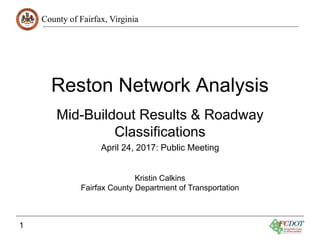 County of Fairfax, Virginia
1
Reston Network Analysis
Mid-Buildout Results & Roadway
Classifications
April 24, 2017: Public Meeting
Kristin Calkins
Fairfax County Department of Transportation
 