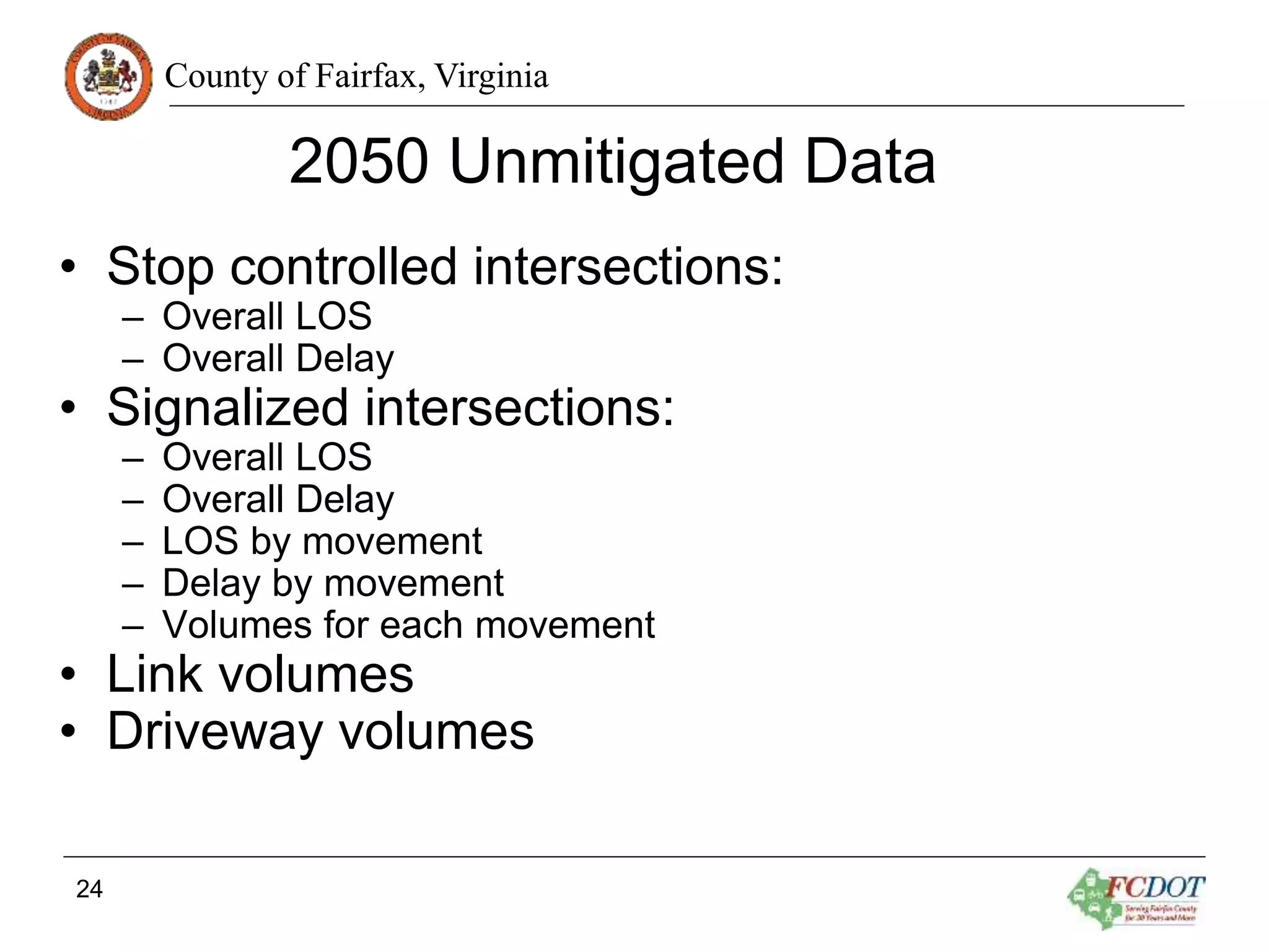 County of Fairfax, Virginia
2050 Unmitigated Data
• Stop controlled intersections:
– Overall LOS
– Overall Delay
• Signalized intersections:
– Overall LOS
– Overall Delay
– LOS by movement
– Delay by movement
– Volumes for each movement
• Link volumes
• Driveway volumes
24
 
