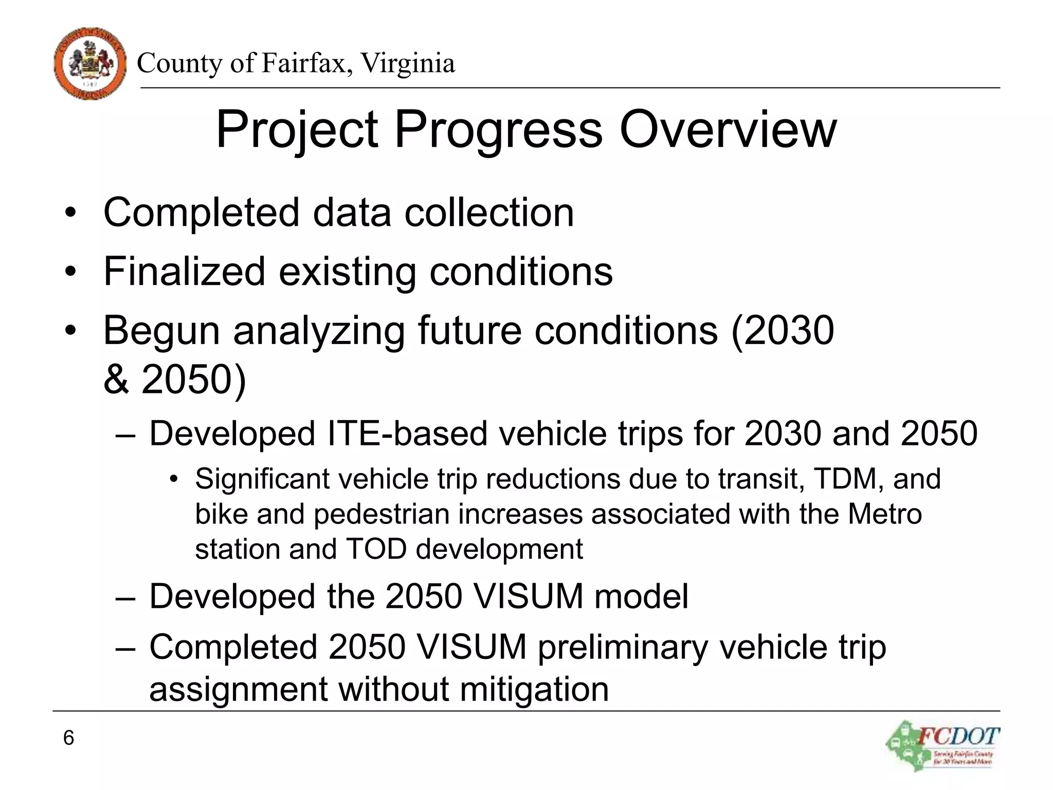 County of Fairfax, Virginia
Project Progress Overview
• Completed data collection
• Finalized existing conditions
• Begun analyzing future conditions (2030
& 2050)
– Developed ITE-based vehicle trips for 2030 and 2050
• Significant vehicle trip reductions due to transit, TDM, and
bike and pedestrian increases associated with the Metro
station and TOD development
– Developed the 2050 VISUM model
– Completed 2050 VISUM preliminary vehicle trip
assignment without mitigation
6
 