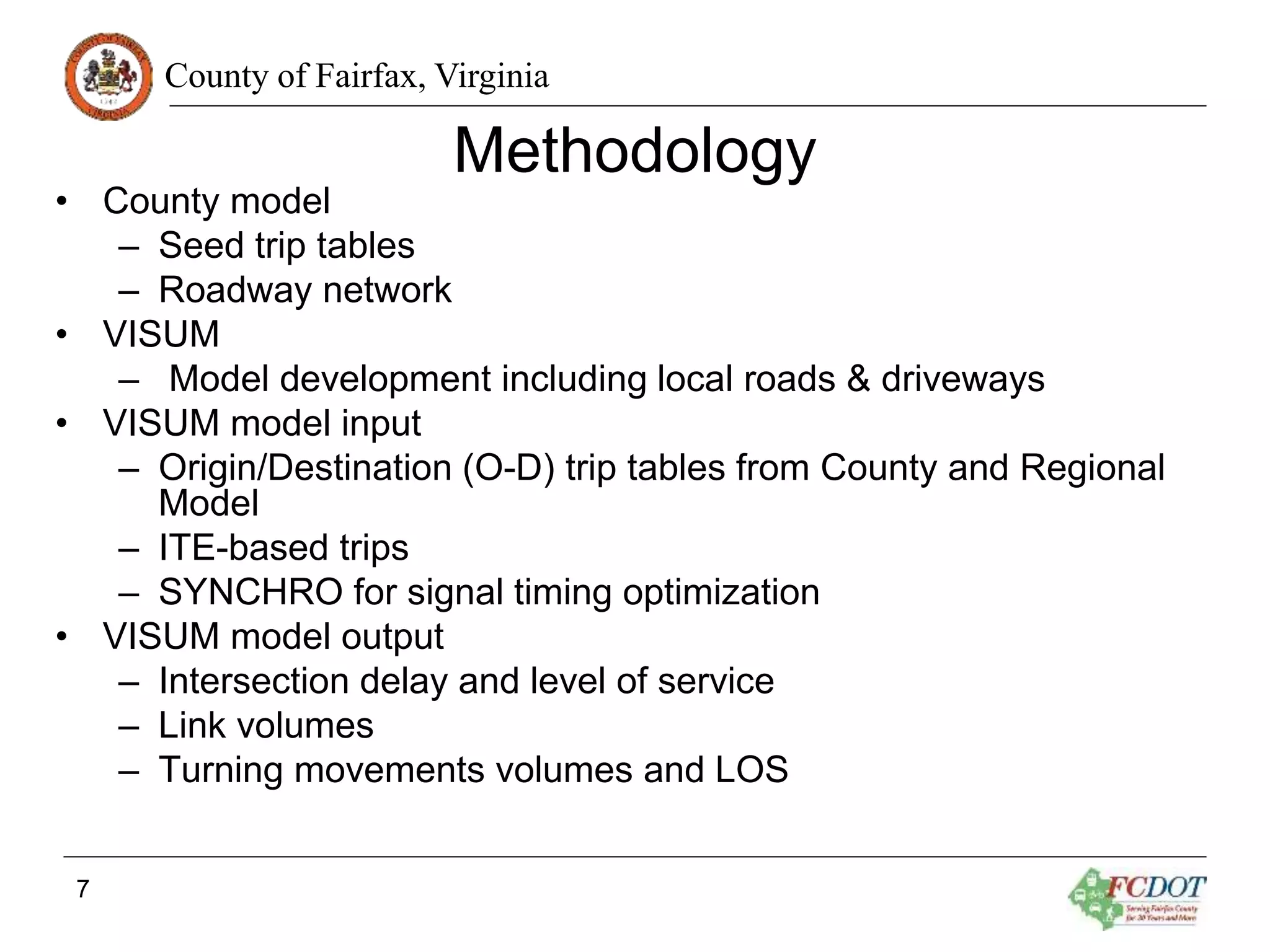 County of Fairfax, Virginia
Methodology
• County model
– Seed trip tables
– Roadway network
• VISUM
– Model development including local roads & driveways
• VISUM model input
– Origin/Destination (O-D) trip tables from County and Regional
Model
– ITE-based trips
– SYNCHRO for signal timing optimization
• VISUM model output
– Intersection delay and level of service
– Link volumes
– Turning movements volumes and LOS
7
 
