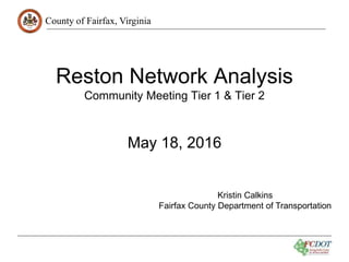 County of Fairfax, Virginia
Reston Network Analysis
Community Meeting Tier 1 & Tier 2
May 18, 2016
Kristin Calkins
Fairfax County Department of Transportation
 