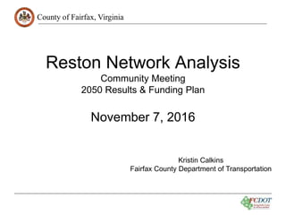 County of Fairfax, Virginia
Reston Network Analysis
Community Meeting
2050 Results & Funding Plan
November 7, 2016
Kristin Calkins
Fairfax County Department of Transportation
 