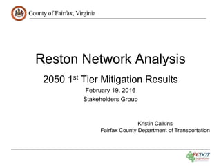 County of Fairfax, Virginia
Reston Network Analysis
2050 1st Tier Mitigation Results
February 19, 2016
Stakeholders Group
Kristin Calkins
Fairfax County Department of Transportation
 