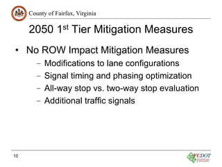 County of Fairfax, Virginia
2050 1st Tier Mitigation Measures
• No ROW Impact Mitigation Measures
– Modifications to lane configurations
– Signal timing and phasing optimization
– All-way stop vs. two-way stop evaluation
– Additional traffic signals
10
 