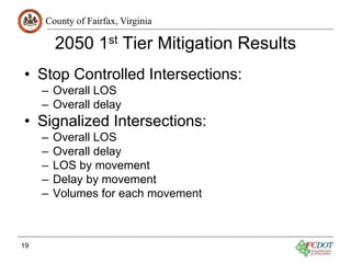 County of Fairfax, Virginia
2050 1st Tier Mitigation Results
• Stop Controlled Intersections:
– Overall LOS
– Overall delay
• Signalized Intersections:
– Overall LOS
– Overall delay
– LOS by movement
– Delay by movement
– Volumes for each movement
19
 