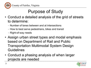 County of Fairfax, Virginia
Purpose of Study
• Conduct a detailed analysis of the grid of streets
to determine:
– Number of lanes between and at intersections
– How to best serve pedestrians, bikes and transit
– Right-of-way needs
• Assign urban street types and modal emphasis
based on Department of Rail and Public
Transportation Multimodal System Design
Guidelines
• Conduct a phasing analysis of when larger
projects are needed
3
 