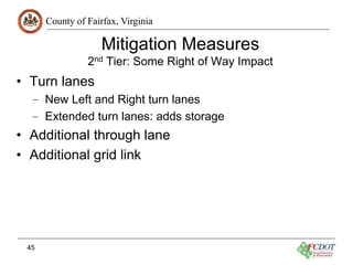 County of Fairfax, Virginia
45
Mitigation Measures
2nd Tier: Some Right of Way Impact
• Turn lanes
– New Left and Right turn lanes
– Extended turn lanes: adds storage
• Additional through lane
• Additional grid link
 