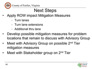 County of Fairfax, Virginia
Next Steps
• Apply ROW impact Mitigation Measures
– Turn lanes
– Turn lane extensions
– Additional thru lane
• Develop possible mitigation measures for problem
locations that remain to discuss with Advisory Group
• Meet with Advisory Group on possible 2nd Tier
mitigation measures
• Meet with Stakeholder group on 2nd Tier
48
 